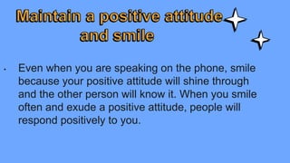 • Even when you are speaking on the phone, smile
because your positive attitude will shine through
and the other person will know it. When you smile
often and exude a positive attitude, people will
respond positively to you.
 