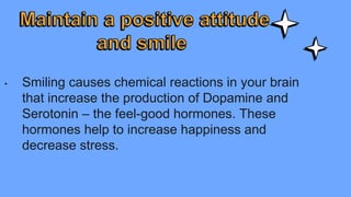 • Smiling causes chemical reactions in your brain
that increase the production of Dopamine and
Serotonin – the feel-good hormones. These
hormones help to increase happiness and
decrease stress.
 