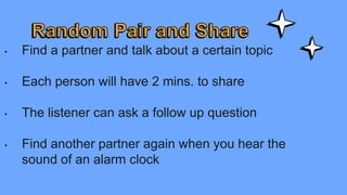 • Find a partner and talk about a certain topic
• Each person will have 2 mins. to share
• The listener can ask a follow up question
• Find another partner again when you hear the
sound of an alarm clock
 