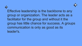 Effective leadership is the backbone to any
group or organization. The leader acts as a
facilitator for the group and without it the
group has little chance for success. A groups
communication is only as good as its
leader's.
 