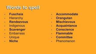 Words to spell
• Fuschsia
• Hierarchy
• Rendezvous
• Indigenous
• Scavenger
• Embarrass
• Unique
• Niche
• Accommodate
• Orangutan
• Mischievous
• Acquaintance
• Conscience
• Flammable
• Committee
• Phenomenon
 