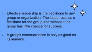 • Effective leadership is the backbone to any
group or organization. The leader acts as a
facilitator for the group and without it the
group has little chance for success.
• A groups communication is only as good as
its leader's.
 