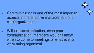 • Communication is one of the most important
aspects in the effective management of a
club/organization.
• Without communication, even poor
communication, members wouldn't know
when to come to meetings or what events
were being organized.
 