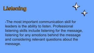 -The most important communication skill for
leaders is the ability to listen. Professional
listening skills include listening for the message,
listening for any emotions behind the message
and considering relevant questions about the
message.
 