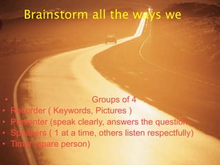 Brainstorm all the ways we




 •                         Groups of 4
•    Recorder ( Keywords, Pictures )
•    Presenter (speak clearly, answers the question
•    Speakers ( 1 at a time, others listen respectfully)
•    Timer (spare person)
 