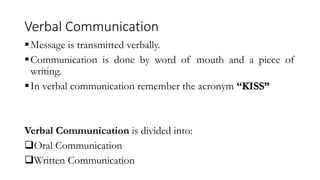Verbal Communication
Message is transmitted verbally.
Communication is done by word of mouth and a piece of
writing.
In verbal communication remember the acronym “KISS”
Verbal Communication is divided into:
Oral Communication
Written Communication
 