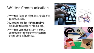 Written Communication
Written signs or symbols are used to
communicate.
Message can be transmitted via
email, letter, report, memo etc.
Written Communication is most
common form of communication
being used in business.
 