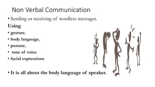 Non Verbal Communication
• Sending or receiving of wordless messages.
Using
• gesture,
• body language,
• posture,
• tone of voice
• facial expressions
• It is all about the body language of speaker.
 