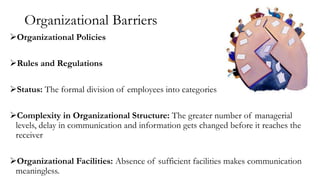 Organizational Barriers
Organizational Policies
Rules and Regulations
Status: The formal division of employees into categories
Complexity in Organizational Structure: The greater number of managerial
levels, delay in communication and information gets changed before it reaches the
receiver
Organizational Facilities: Absence of sufficient facilities makes communication
meaningless.
 