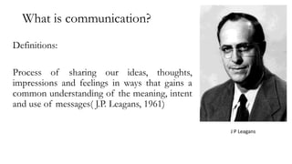 What is communication?
Definitions:
Process of sharing our ideas, thoughts,
impressions and feelings in ways that gains a
common understanding of the meaning, intent
and use of messages( J.P. Leagans, 1961)
J P Leagans
 