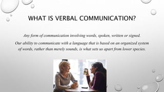 WHAT IS VERBAL COMMUNICATION?
Any form of communication involving words, spoken, written or signed.
Our ability to communicate with a language that is based on an organized system
of words, rather than merely sounds, is what sets us apart from lower species.
 