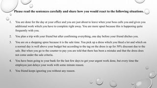 Please read the sentences carefully and share how you would react to the following situations.
1. You are done for the day at your office and you are just about to leave when your boss calls you and gives you
additional work which you have to complete right away. You are more upset because this is happening quite
frequently with you.
2. You plan a trip with your friend but after confirming everything, one day before your friend ditches you.
3. You are on a shopping spree because it is the sale time. You pick up a dress which you liked a lot and which on
a normal day is well above your budget but according to the tag on the dress is up for 50% discount due to the
sale. But when you go to the counter to pay you are told that there has been a mistake and that the dress does
not come under the sale criteria.
4. You have been going to your bank for the last few days to get your urgent work done, but every time the
employee just delays your work with some minute reason.
5. You friend keeps ignoring you without any reason.
 