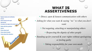 WHAT IS
ASSERTIVENESS
 Direct, open & honest communication with others
 Asking for what you want & saying “no” to what you don’t
want
 Not negating, attacking or manipulating others
 Respecting the dignity of other people
 Standing up for yourself & your rights without apologising
or feeling guilty
 Taking responsibility for your own needs
 