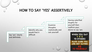 HOW TO SAY ‘YES’ ASSERTIVELY
Say ‘yes’ clearly
and definitely
Identify why you
would find it
difficult
Examine
thoughts
realistically and
ask yourself
Having calarified
thughts for
yourself then
reaffirm your
desire to say ‘yes
 