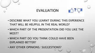 EVALUATION
• DESCRIBE WHAT YOU LEARNT DURING THIS EXPERIENCE
THAT WILL BE HELPFUL IN THE REAL WORLD?
• WHICH PART OF THE PRESENTATION DID YOU LIKE THE
MOST?
• WHICH PART DO YOU THINK COULD HAVE BEEN
EXPLAINED BETTER?
• ANY OTHER OPINIONS/ SUGGESTIONS?
 