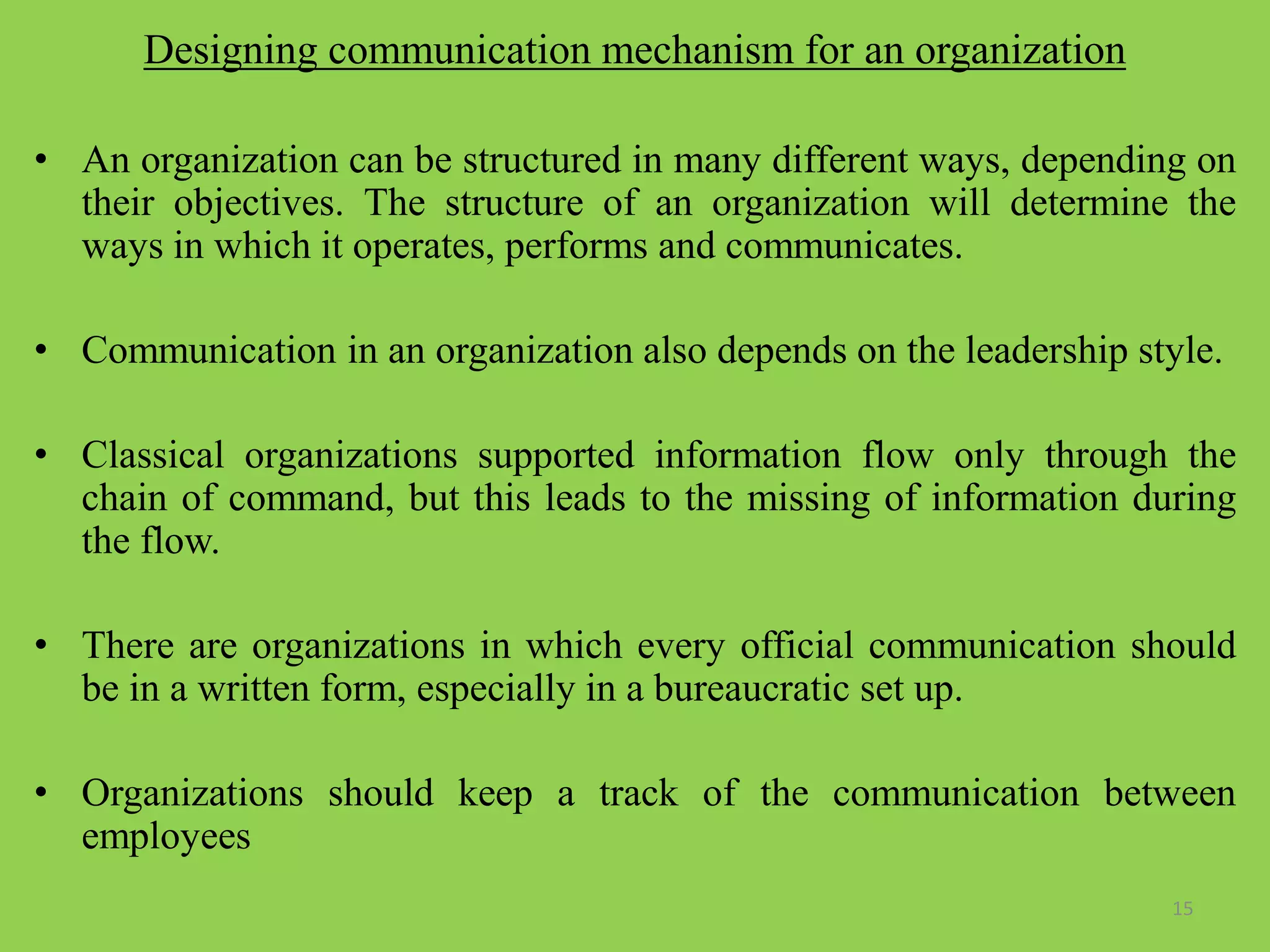 Designing communication mechanism for an organization
• An organization can be structured in many different ways, depending on
their objectives. The structure of an organization will determine the
ways in which it operates, performs and communicates.
• Communication in an organization also depends on the leadership style.
• Classical organizations supported information flow only through the
chain of command, but this leads to the missing of information during
the flow.
• There are organizations in which every official communication should
be in a written form, especially in a bureaucratic set up.
• Organizations should keep a track of the communication between
employees
15
 