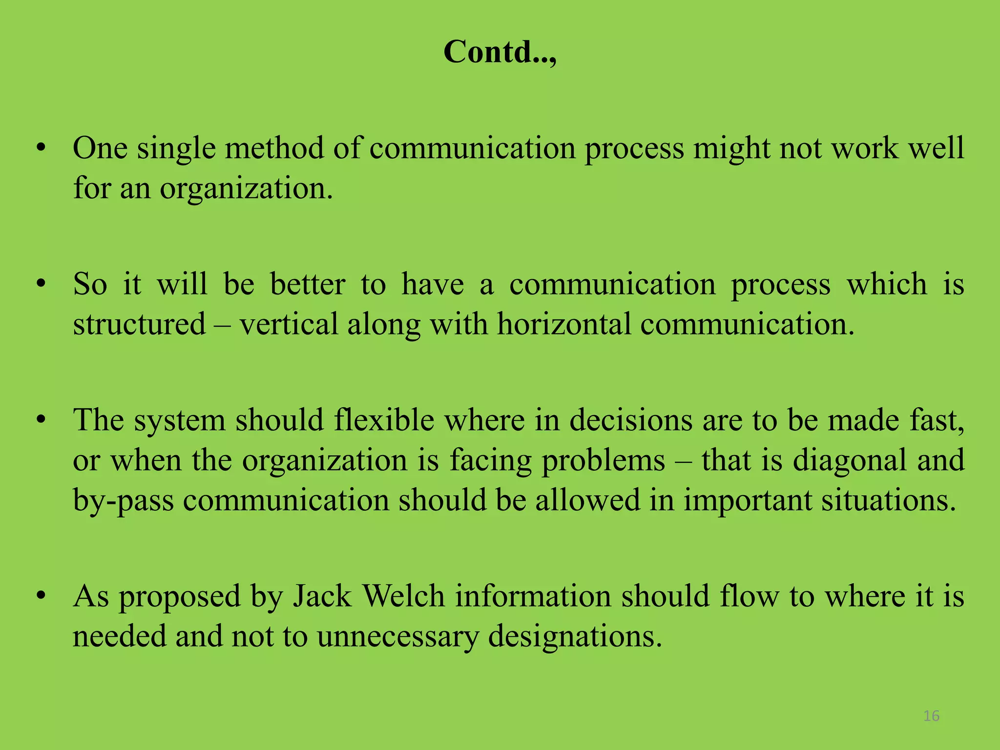 Contd..,
• One single method of communication process might not work well
for an organization.
• So it will be better to have a communication process which is
structured – vertical along with horizontal communication.
• The system should flexible where in decisions are to be made fast,
or when the organization is facing problems – that is diagonal and
by-pass communication should be allowed in important situations.
• As proposed by Jack Welch information should flow to where it is
needed and not to unnecessary designations.
16
 