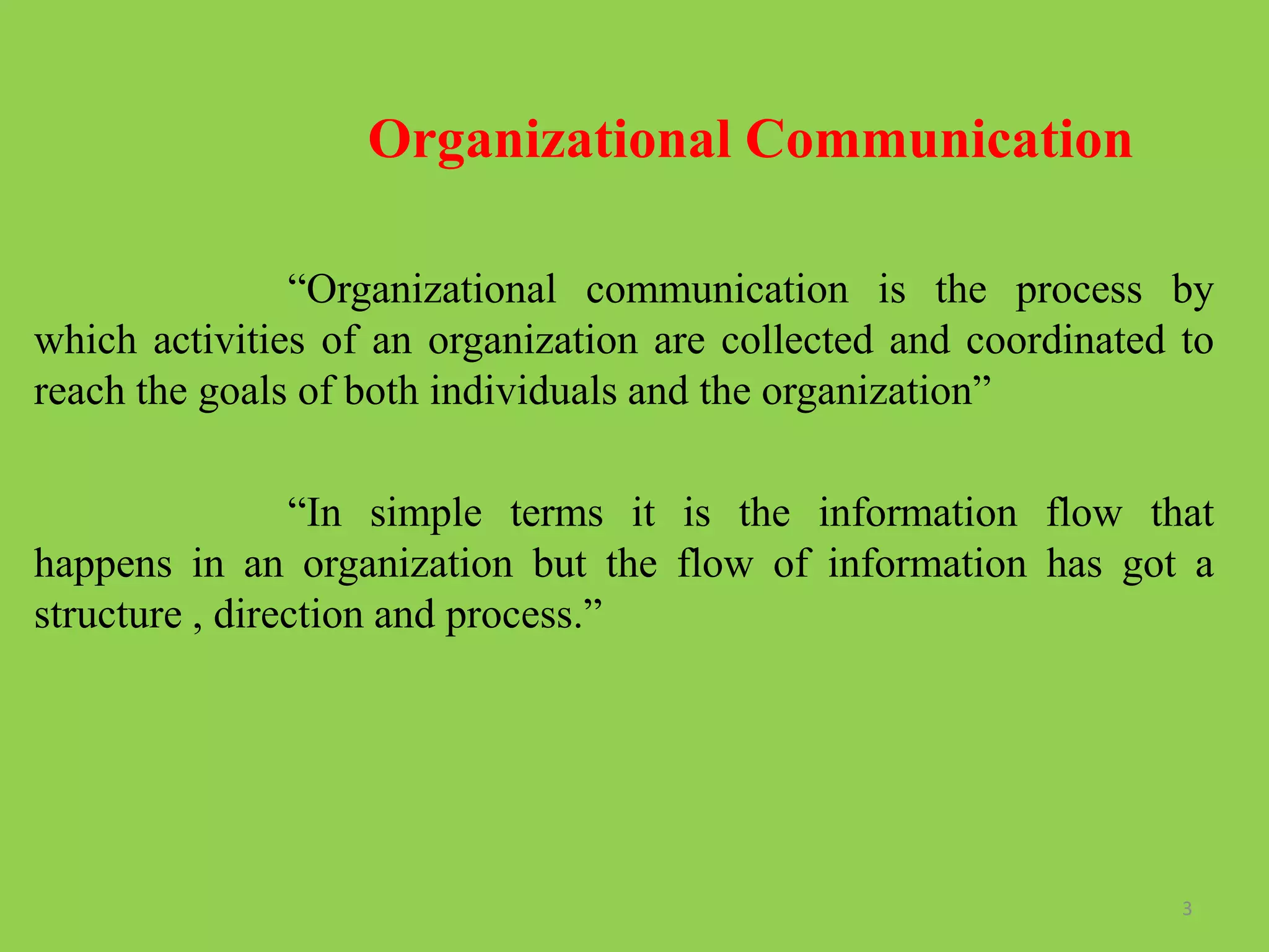Organizational Communication
“Organizational communication is the process by
which activities of an organization are collected and coordinated to
reach the goals of both individuals and the organization”
“In simple terms it is the information flow that
happens in an organization but the flow of information has got a
structure , direction and process.”
3
 