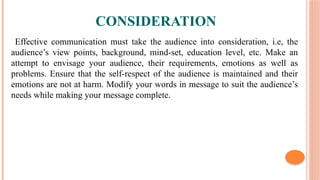 CONSIDERATION
Effective communication must take the audience into consideration, i.e, the
audience’s view points, background, mind-set, education level, etc. Make an
attempt to envisage your audience, their requirements, emotions as well as
problems. Ensure that the self-respect of the audience is maintained and their
emotions are not at harm. Modify your words in message to suit the audience’s
needs while making your message complete.
 