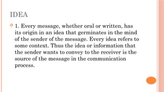 IDEA
 1. Every message, whether oral or written, has
its origin in an idea that germinates in the mind
of the sender of the message. Every idea refers to
some context. Thus the idea or information that
the sender wants to convey to the receiver is the
source of the message in the communication
process.
 
