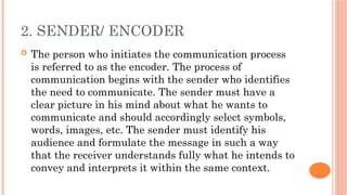 2. SENDER/ ENCODER
 The person who initiates the communication process
is referred to as the encoder. The process of
communication begins with the sender who identifies
the need to communicate. The sender must have a
clear picture in his mind about what he wants to
communicate and should accordingly select symbols,
words, images, etc. The sender must identify his
audience and formulate the message in such a way
that the receiver understands fully what he intends to
convey and interprets it within the same context.
 
