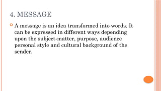 4. MESSAGE
 A message is an idea transformed into words. It
can be expressed in different ways depending
upon the subject-matter, purpose, audience
personal style and cultural background of the
sender.
 