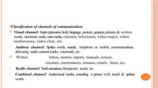
Classification of channels of communication:
 Visual channel: Facialexpression, body language, posture, gestures, pictures & written
words, electronic mails, massmedia, cinema, television, video-tapes, video
conferences, video chat, etc.
• Auditory channel: Spoken words, sounds, telephone or mobile communications,
delivering audio content (radio, voicemail), etc.
 Written letters, memos, reports, manuals, notices,
circulars, cuestionareis, minutes, emails, faxes, etc.
• Tactile channel: T
ouchsensations, therapeutic touch, etc.
• Combined channel: Audiovisual media, consoling a person with touch & spoken
words.
 