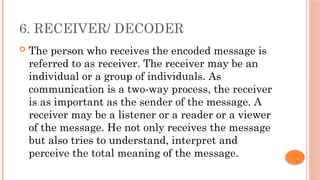 6. RECEIVER/ DECODER
 The person who receives the encoded message is
referred to as receiver. The receiver may be an
individual or a group of individuals. As
communication is a two-way process, the receiver
is as important as the sender of the message. A
receiver may be a listener or a reader or a viewer
of the message. He not only receives the message
but also tries to understand, interpret and
perceive the total meaning of the message.
 