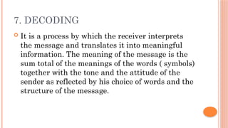 7. DECODING
 It is a process by which the receiver interprets
the message and translates it into meaningful
information. The meaning of the message is the
sum total of the meanings of the words ( symbols)
together with the tone and the attitude of the
sender as reflected by his choice of words and the
structure of the message.
 