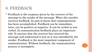 8. FEEDBACK
 Feedback is the response given by the receiver of the
message to the sender of the message. When the encoder
receives feedback, he gets to know that communication
has been accomplished. Feedback can be immediate,
later, can be positive or negative. It can be verbal or non
verbal. In communication feedback plays an important
role. It ensures that the receiver has received the
message and understood it just as it was intended by the
sender. Feedback is the most important component of
communication. Without feedback, the communication
process is incomplete.
 