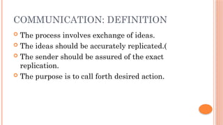 COMMUNICATION: DEFINITION
 The process involves exchange of ideas.
 The ideas should be accurately replicated.(
 The sender should be assured of the exact
replication.
 The purpose is to call forth desired action.
 