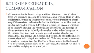 ROLE OF FEEDBACK IN
COMMUNICATION
 Communication is the exchange and flow of information and ideas
from one person to another. It involves a sender transmitting an idea,
information, or feeling to a receiver. Effective communication occurs
only if the receiver understands the exact information or idea that the
sender intended to transmit. Feedback is essential in communication
so as to know whether the recipient has understood the message in
the same terms as intended by the sender and whether he agrees to
that message or not. Receivers are not just passive absorbers of
messages. They receive the message and respond to about the subject
matter about what they have understood. This response of a receiver
to sender’s message is called Feedback. Sometimes a feedback could
be a non-verbal, smiles, sighs and other times, it is oral. It can also be
written like replying to an e-mail, etc.
 