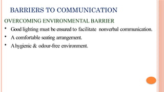 BARRIERS TO COMMUNICATION
OVERCOMING ENVIRONMENTAL BARRIER
• Good lighting must be ensured to facilitate nonverbal communication.
• A comfortable seating arrangement.
• Ahygienic & odour-free environment.
 