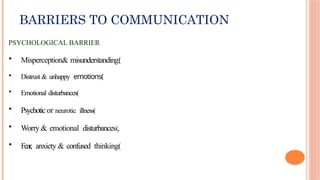 BARRIERS TO COMMUNICATION
PSYCHOLOGICAL BARRIER
• Misperception& misunderstanding(
• Distrust & unhappy emotions(
• Emotional disturbances(
• Psychotic or neurotic illness(
• Worry & emotional disturbances(,
• Fear, anxiety & confused thinking(
 
