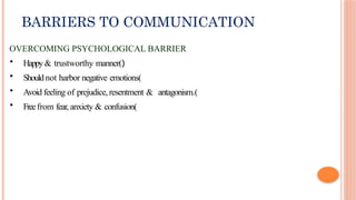 BARRIERS TO COMMUNICATION
OVERCOMING PSYCHOLOGICAL BARRIER
• Happy& trustworthy manner()
• Should not harbor negative emotions(
• Avoid feeling of prejudice,resentment & antagonism.(
• Freefrom fear, anxiety & confusion(
 