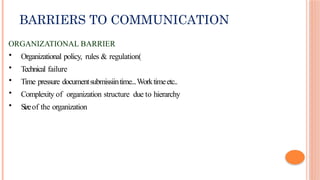 BARRIERS TO COMMUNICATION
ORGANIZATIONAL BARRIER
• Organizational policy, rules & regulation(
• Technical failure
• Time pressure documentsubmissiintime...Worktimeetc..
• Complexity of organization structure due to hierarchy
• Sizeof the organization
 