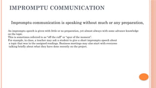 IMPROMPTU COMMUNICATION
Impromptu communication is speaking without much or any preparation,
An impromptu speech is given with little or no preparation, yet almost always with some advance knowledge
on the topic.
This is sometimes referred to as “off the cuff” or “spur of the moment”.
For example, in class, a teacher may ask a student to give a short impromptu speech about
a topic that was in the assigned readings. Business meetings may also start with everyone
talking briefly about what they have done recently on the project.
 