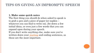 TIPS ON GIVING AN IMPROMPTU SPEECH
1. Make some quick notes
The first thing you should do when asked to speak is
to grab a pen and a piece of paper (or napkin –
whatever you can find to write on). Jot down a few
initial ideas, or even just a few words that you can
expand upon during your speech.
If you don’t write anything else, make sure you’ve
written down your starting and ending sentences, as
these are the most important.
 