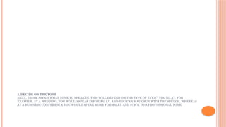 2. DECIDE ON THE TONE
NEXT, THINK ABOUT WHAT TONE TO SPEAK IN. THIS WILL DEPEND ON THE TYPE OF EVENT YOU’RE AT. FOR
EXAMPLE, AT A WEDDING, YOU WOULD SPEAK INFORMALLY, AND YOU CAN HAVE FUN WITH THE SPEECH, WHEREAS
AT A BUSINESS CONFERENCE YOU WOULD SPEAK MORE FORMALLY AND STICK TO A PROFESSIONAL TONE.
 