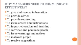 WHY MANAGERS NEED TO COMMUNICATE
EFFECTIVELY?
 To give and receive information
 To provide advice
 To provide counselling
 To issue orders and instructions
 To impart education and training
 To convince and persuade people
 To issue warnings and notices
 To motivate people
 To receive suggestions
 