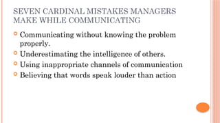 SEVEN CARDINAL MISTAKES MANAGERS
MAKE WHILE COMMUNICATING
 Communicating without knowing the problem
properly.
 Underestimating the intelligence of others.
 Using inappropriate channels of communication
 Believing that words speak louder than action
 