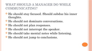 WHAT SHOULD A MANAGER DO WHILE
COMMUNICATING?
 He should stay focused. Should subdue his inner
thoughts.
 He should not dominate conversations.
 He should not plan responses.
 He should not interrupt the speaker.
 He should take mental notes while listening.
 He should not jump to conclusions.
 