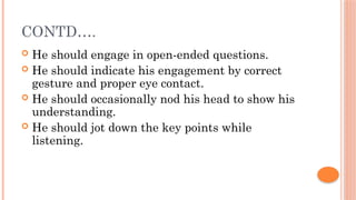 CONTD….
 He should engage in open-ended questions.
 He should indicate his engagement by correct
gesture and proper eye contact.
 He should occasionally nod his head to show his
understanding.
 He should jot down the key points while
listening.
 