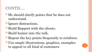 CONTD….
 He should clarify points that he does not
understand.
 Ignore distractions.
 Build Rapport with the clients.
 Build humor into the talk.
 Repeat the key points frequently to reinforce.
 Use ample illustrations, graphics, examples
to appeal to all kind of customers
 