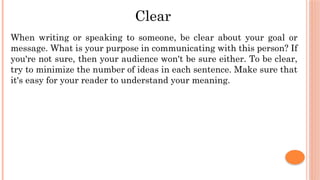 Clear
When writing or speaking to someone, be clear about your goal or
message. What is your purpose in communicating with this person? If
you're not sure, then your audience won't be sure either. To be clear,
try to minimize the number of ideas in each sentence. Make sure that
it's easy for your reader to understand your meaning.
 