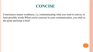CONCISE
Conciseness means wordiness, i.e, communicating what you want to convey in
least possible words When you're concise) in your communication, you stick to
the point and keep it brief
 