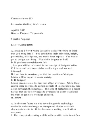 Communication 103
Persuasive Outline, Stock Issues
April 8, 2015
General Purpose: To persuade
Specific Purpose:
I. INTRODUCTION
A. Imagine a world where you get to choose the type of child
that you bring into it. You could pick their hair color, height,
personality, intelligence, and many other aspects. You would
get to design your baby. Would this be good or bad?
B. If you have an opinion on this
, then you will be interested in the concept of designer babies.
C. I have read over ten articles on this topic and am well
informed.
D. I am here to convince you that the creation of designer
babies will be negative to our society.
E. If designer
babies become a reality, they will affect everyone. While there
can be some positives to certain aspects of this technology, they
do no outweigh the negatives. The idea of perfection is a major
barrier that our society needs to overcome in order to get past
the want to genetically design children.
II. BODY
A. In the near future we may have the genetic technology
needed in order to change an embryo and choose desirable
characteristics for it. If this becomes a reality, it will affect
everyone.
1. The concept of creating a child with specific traits is not far-
 