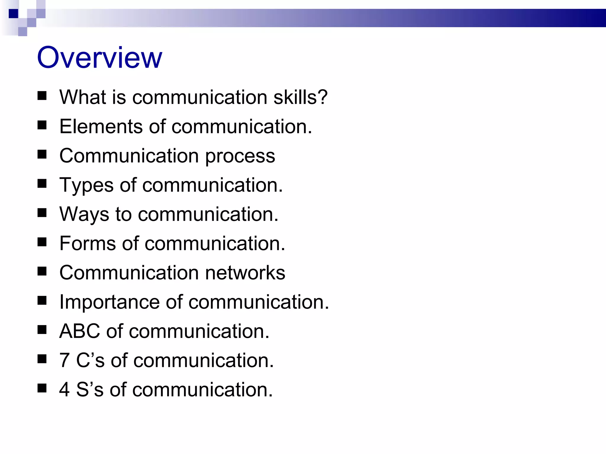 Overview
   What is communication skills?
   Elements of communication.
   Communication process
   Types of communication.
   Ways to communication.
   Forms of communication.
   Communication networks
   Importance of communication.
   ABC of communication.
   7 C’s of communication.
   4 S’s of communication.
 