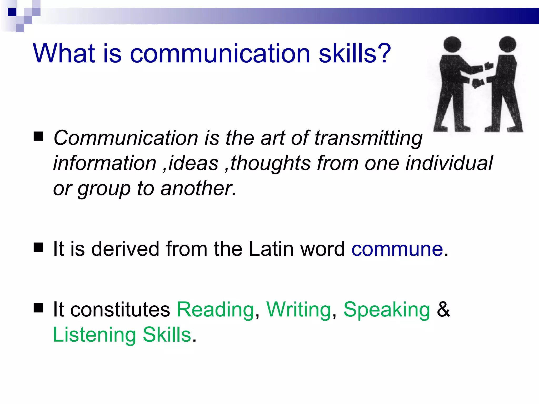 What is communication skills?

   Communication is the art of transmitting
    information ,ideas ,thoughts from one individual
    or group to another.

   It is derived from the Latin word commune.

   It constitutes Reading, Writing, Speaking &
    Listening Skills.
 