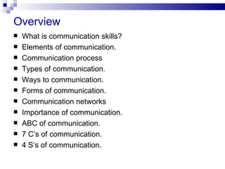 Overview
   What is communication skills?
   Elements of communication.
   Communication process
   Types of communication.
   Ways to communication.
   Forms of communication.
   Communication networks
   Importance of communication.
   ABC of communication.
   7 C’s of communication.
   4 S’s of communication.
 